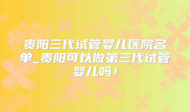 贵阳三代试管婴儿医院名单_贵阳可以做第三代试管婴儿吗！