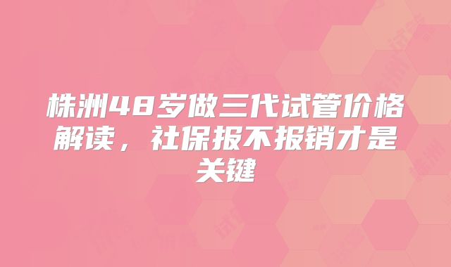 株洲48岁做三代试管价格解读,社保报不报销才是关键