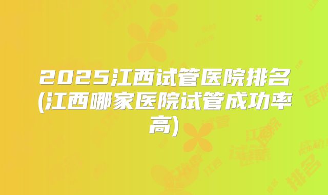 2025江西试管医院排名(江西哪家医院试管成功率高)