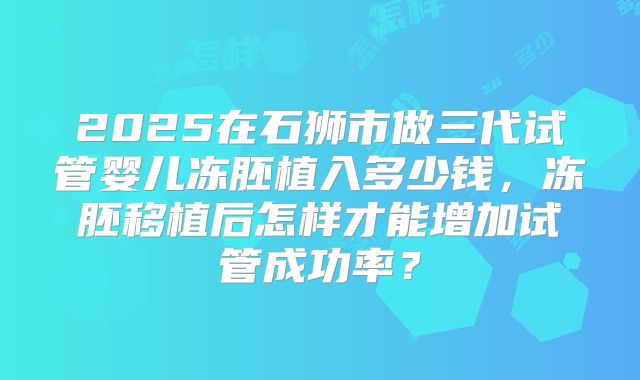 2025在石狮市做三代试管婴儿冻胚植入多少钱，冻胚移植后怎样才能增加试管成功率？