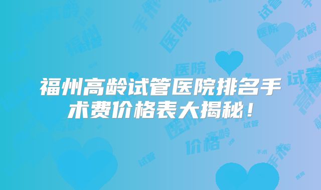 福州高龄试管医院排名手术费价格表大揭秘！