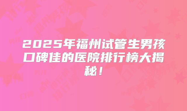 2025年福州试管生男孩口碑佳的医院排行榜大揭秘!