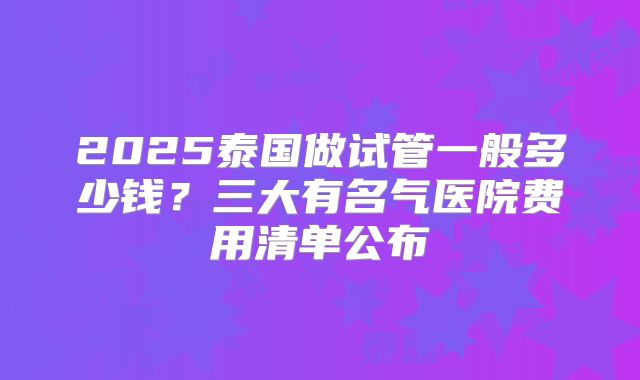 2025泰国做试管一般多少钱？三大有名气医院费用清单公布