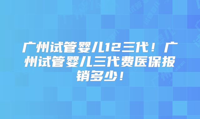 广州试管婴儿12三代！广州试管婴儿三代费医保报销多少！