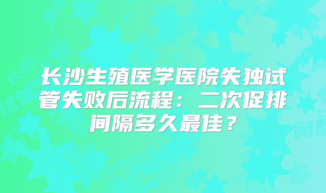 长沙生殖医学医院失独试管失败后流程：二次促排间隔多久最佳？