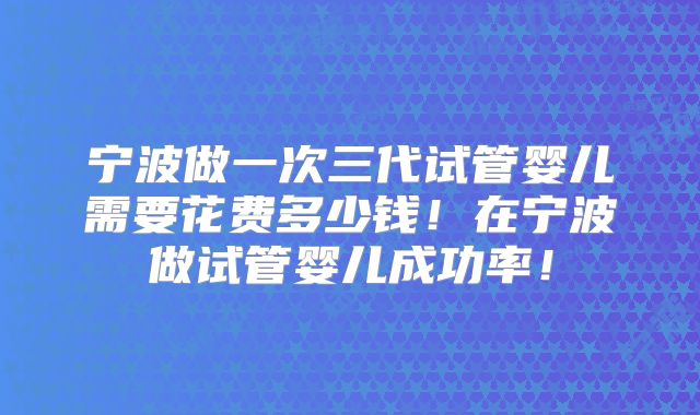 宁波做一次三代试管婴儿需要花费多少钱！在宁波做试管婴儿成功率！