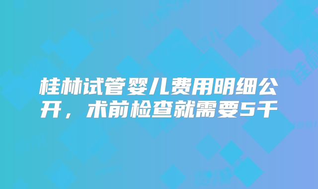桂林试管婴儿费用明细公开，术前检查就需要5千