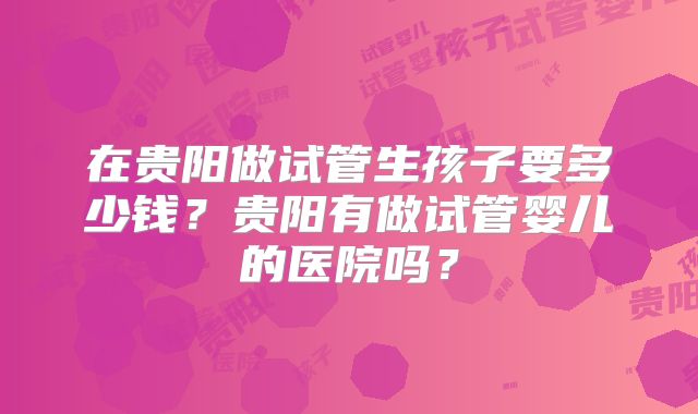 在贵阳做试管生孩子要多少钱？贵阳有做试管婴儿的医院吗？
