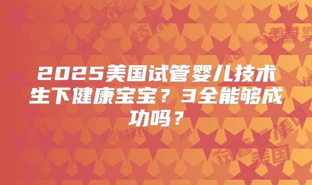 2025美国试管婴儿技术生下健康宝宝？3全能够成功吗？