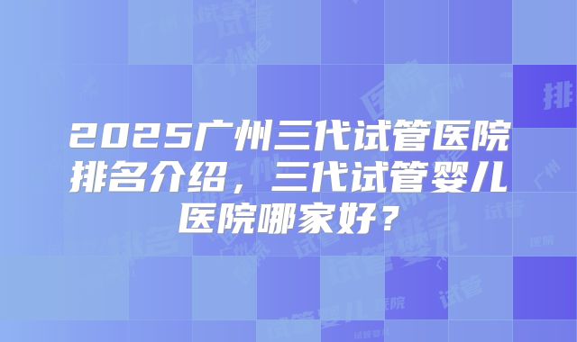 2025广州三代试管医院排名介绍，三代试管婴儿医院哪家好？