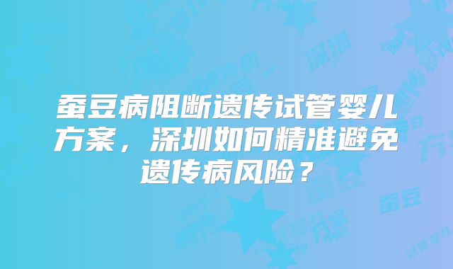 蚕豆病阻断遗传试管婴儿方案，深圳如何精准避免遗传病风险？