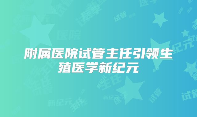 附属医院试管主任引领生殖医学新纪元