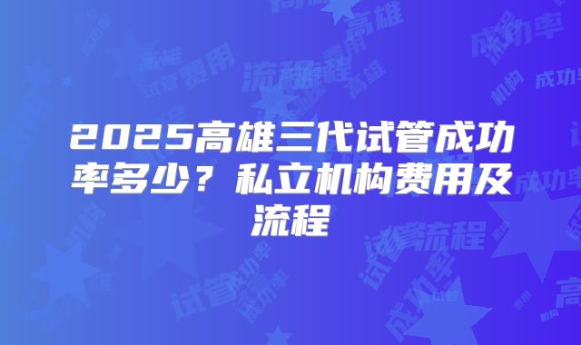 2025高雄三代试管成功率多少？私立机构费用及流程