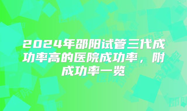2024年邵阳试管三代成功率高的医院成功率,附成功率一览