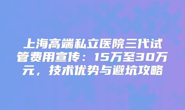 上海高端私立医院三代试管费用宣传：15万至30万元，技术优势与避坑攻略