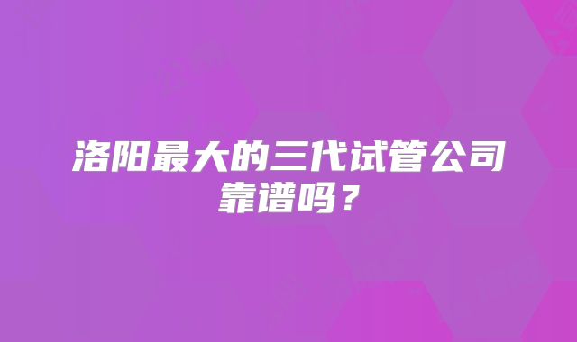 洛阳最大的三代试管公司靠谱吗？