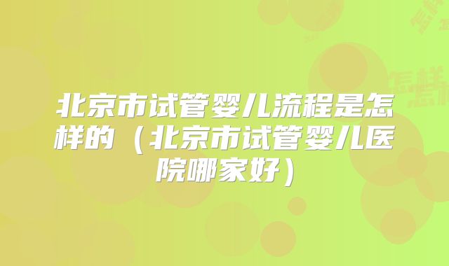 北京市试管婴儿流程是怎样的（北京市试管婴儿医院哪家好）