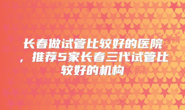 长春做试管比较好的医院，推荐5家长春三代试管比较好的机构