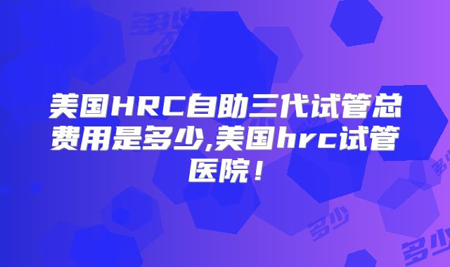 美国HRC自助三代试管总费用是多少,美国hrc试管医院！