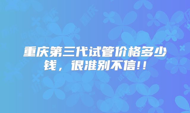 重庆第三代试管价格多少钱，很准别不信!！