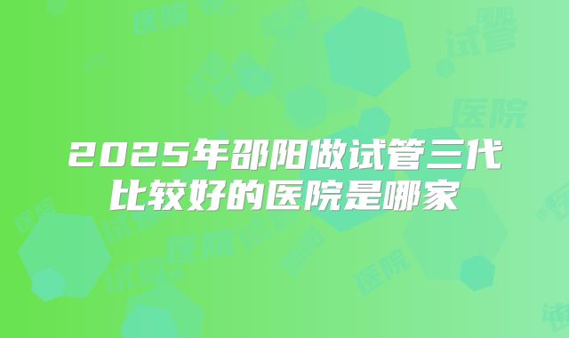 2025年邵阳做试管三代比较好的医院是哪家