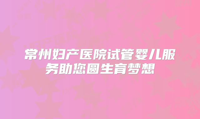 常州妇产医院试管婴儿服务助您圆生育梦想