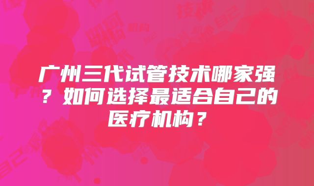 广州三代试管技术哪家强？如何选择最适合自己的医疗机构？