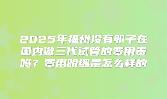 2025年福州没有卵子在国内做三代试管的费用贵吗？费用明细是怎么样的