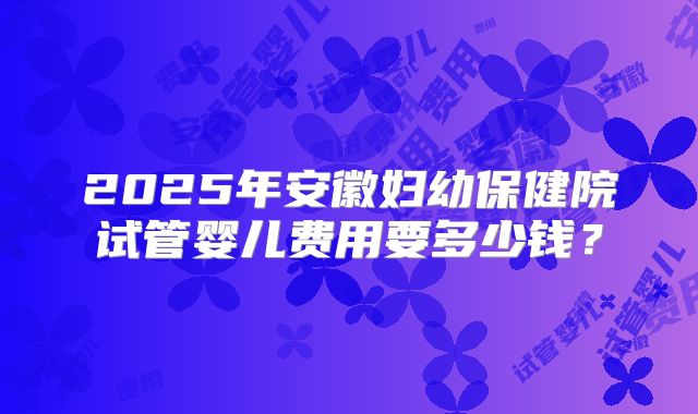 2025年安徽妇幼保健院试管婴儿费用要多少钱？