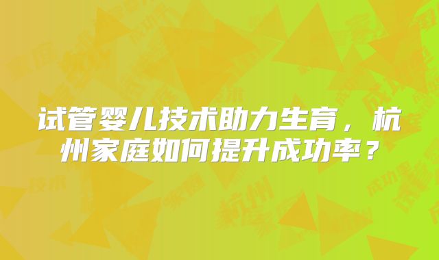 试管婴儿技术助力生育，杭州家庭如何提升成功率？