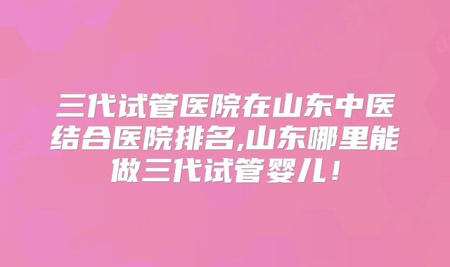 三代试管医院在山东中医结合医院排名,山东哪里能做三代试管婴儿!