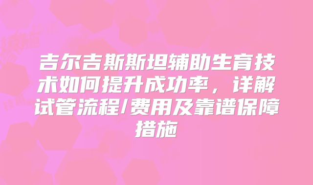 吉尔吉斯斯坦辅助生育技术如何提升成功率，详解试管流程/费用及靠谱保障措施