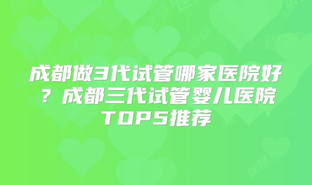 成都做3代试管哪家医院好？成都三代试管婴儿医院TOP5推荐
