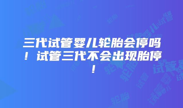 三代试管婴儿轮胎会停吗！试管三代不会出现胎停！