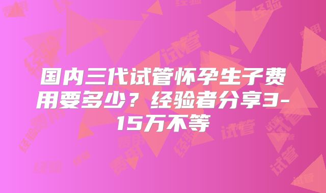 国内三代试管怀孕生子费用要多少？经验者分享3-15万不等