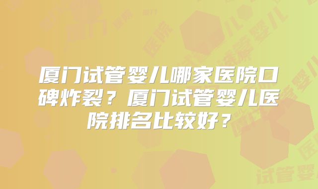 厦门试管婴儿哪家医院口碑炸裂?厦门试管婴儿医院排名比较好?
