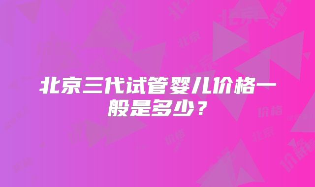 北京三代试管婴儿价格一般是多少？