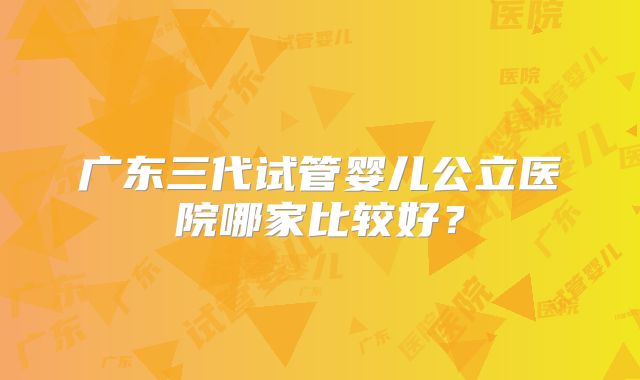 广东三代试管婴儿公立医院哪家比较好？