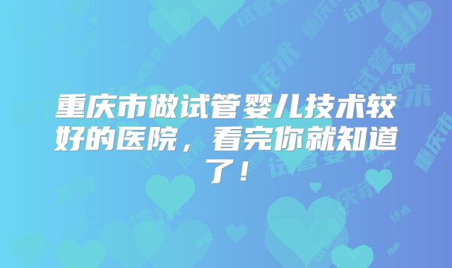 重庆市做试管婴儿技术较好的医院，看完你就知道了！