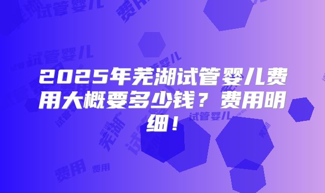 2025年芜湖试管婴儿费用大概要多少钱？费用明细！