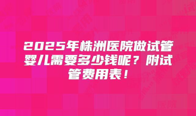 2025年株洲医院做试管婴儿需要多少钱呢？附试管费用表！