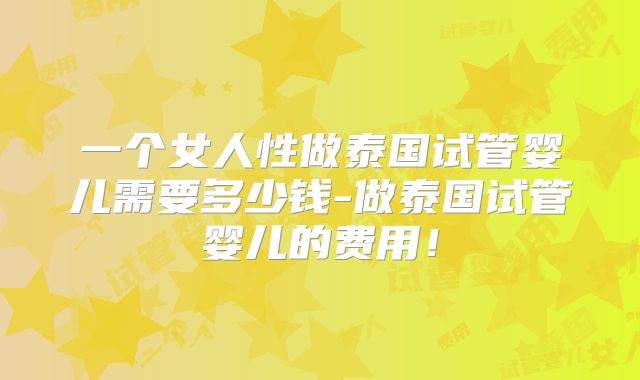 一个女人性做泰国试管婴儿需要多少钱-做泰国试管婴儿的费用！