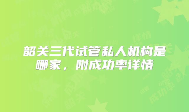 韶关三代试管私人机构是哪家，附成功率详情