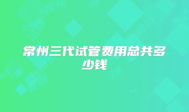 常州三代试管费用总共多少钱