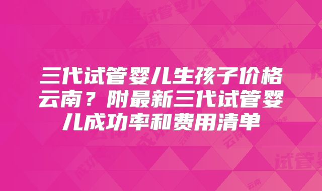 三代试管婴儿生孩子价格云南?附最新三代试管婴儿成功率和费用清单