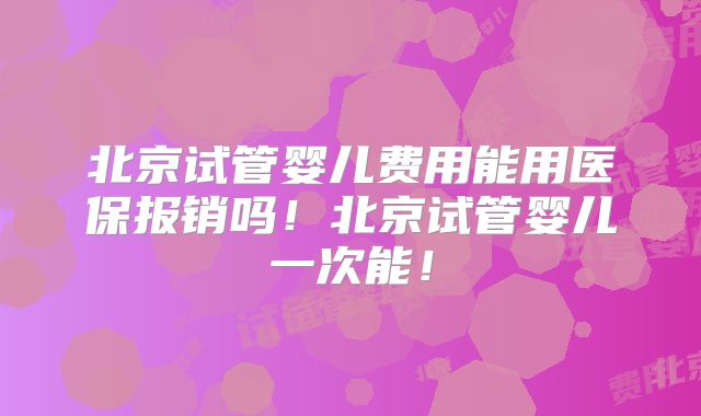 北京试管婴儿费用能用医保报销吗！北京试管婴儿一次能！