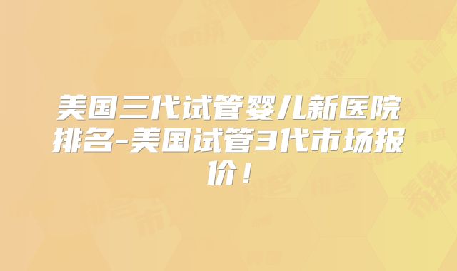 美国三代试管婴儿新医院排名-美国试管3代市场报价!
