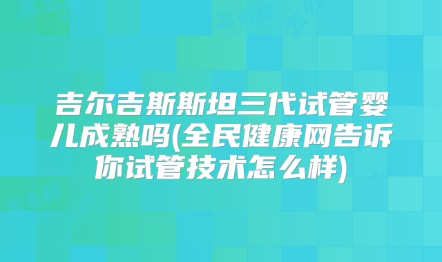 吉尔吉斯斯坦三代试管婴儿成熟吗(全民健康网告诉你试管技术怎么样)