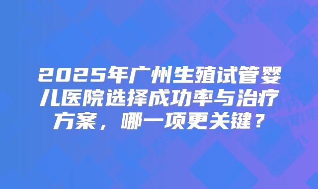 2025年广州生殖试管婴儿医院选择成功率与治疗方案，哪一项更关键？