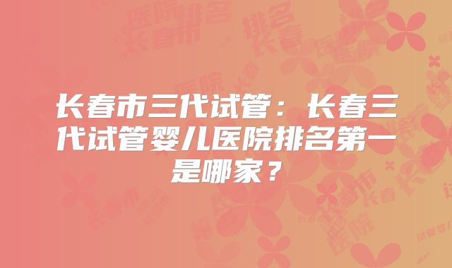 长春市三代试管：长春三代试管婴儿医院排名第一是哪家？